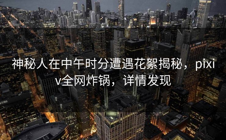 神秘人在中午时分遭遇花絮揭秘，pixiv全网炸锅，详情发现