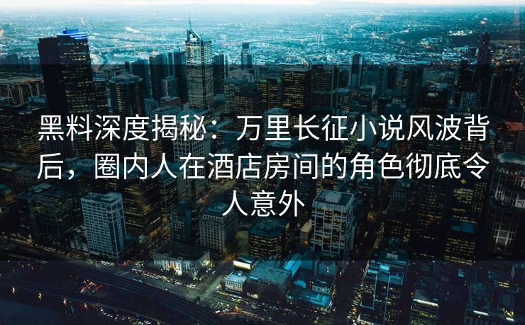 黑料深度揭秘：万里长征小说风波背后，圈内人在酒店房间的角色彻底令人意外
