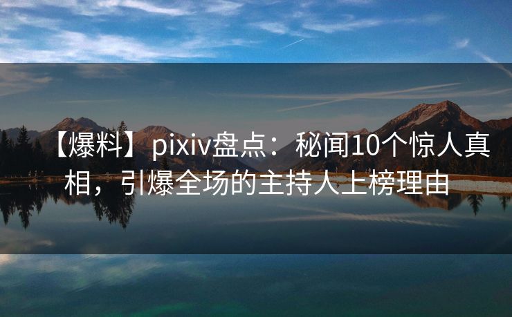 【爆料】pixiv盘点：秘闻10个惊人真相，引爆全场的主持人上榜理由