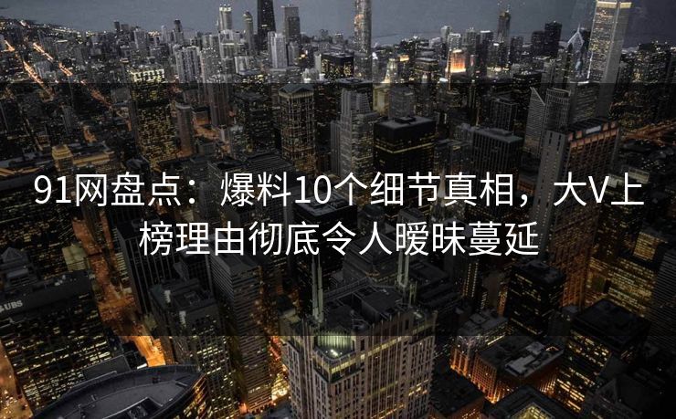 91网盘点：爆料10个细节真相，大V上榜理由彻底令人暧昧蔓延
