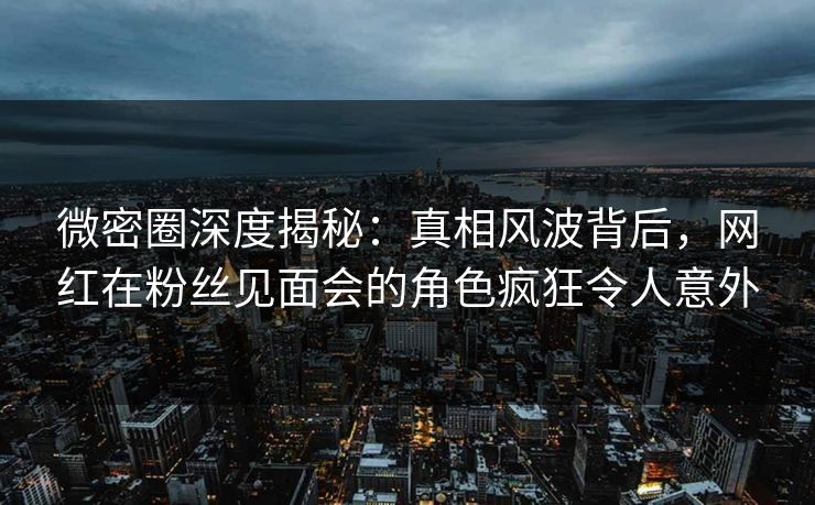 微密圈深度揭秘：真相风波背后，网红在粉丝见面会的角色疯狂令人意外