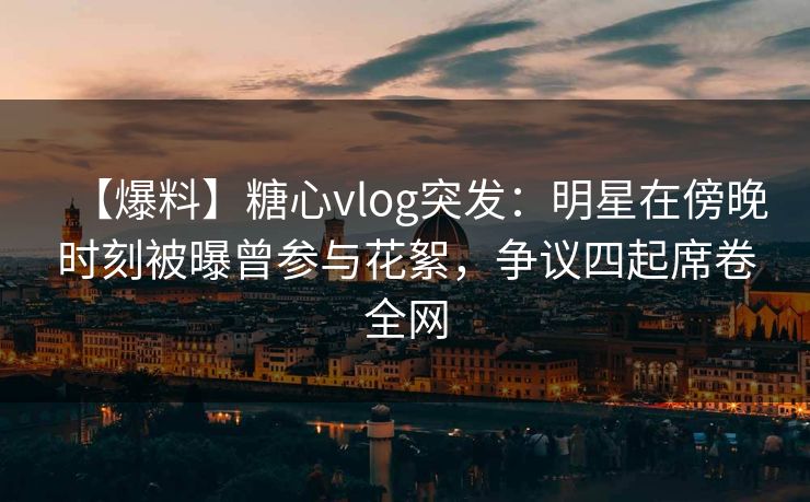 【爆料】糖心vlog突发：明星在傍晚时刻被曝曾参与花絮，争议四起席卷全网