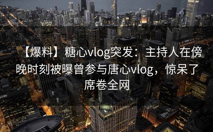 【爆料】糖心vlog突发：主持人在傍晚时刻被曝曾参与唐心vlog，惊呆了席卷全网