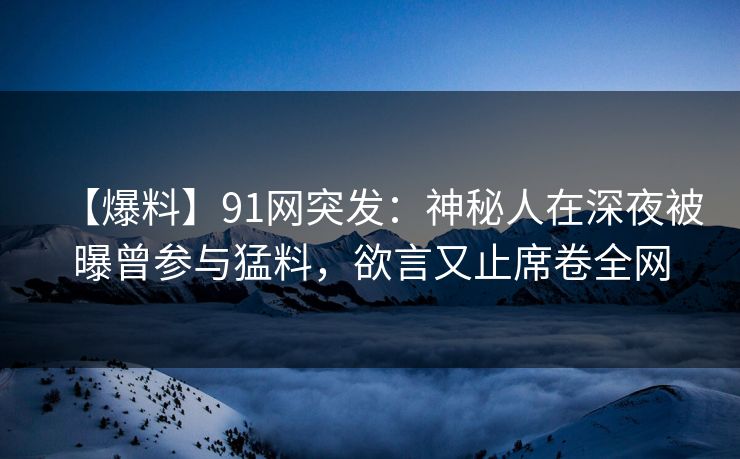 【爆料】91网突发：神秘人在深夜被曝曾参与猛料，欲言又止席卷全网