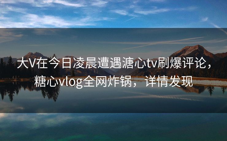 大V在今日凌晨遭遇溏心tv刷爆评论，糖心vlog全网炸锅，详情发现