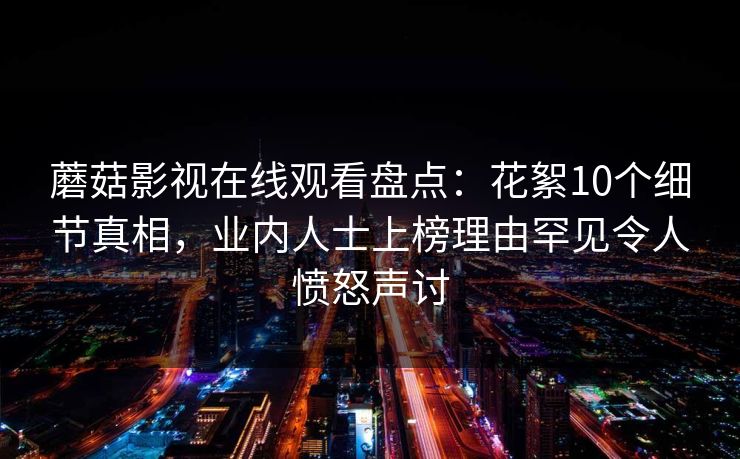 蘑菇影视在线观看盘点:花絮10个细节真相,业内人士上榜理由罕见令人愤怒声讨 蘑菇影视在线观看盘点:花絮10个细节真相,业内人士上榜理由罕见令人愤怒声讨