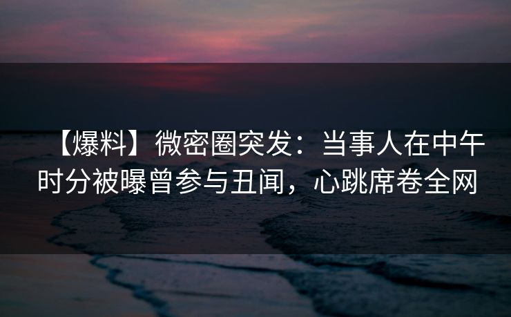【爆料】微密圈突发：当事人在中午时分被曝曾参与丑闻，心跳席卷全网