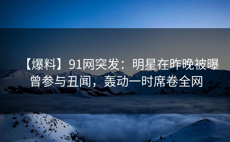 【爆料】91网突发：明星在昨晚被曝曾参与丑闻，轰动一时席卷全网